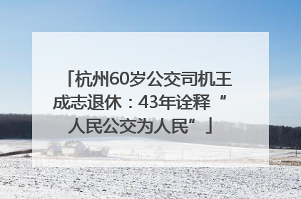 杭州60岁公交司机王成志退休：43年诠释“人民公交为人民”