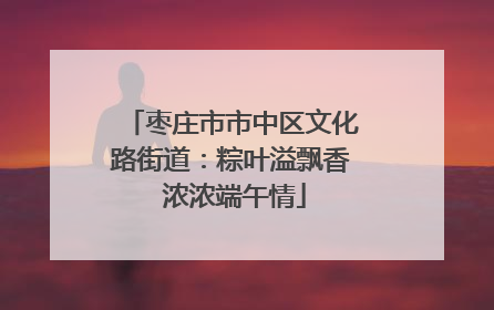 枣庄市市中区文化路街道：粽叶溢飘香 浓浓端午情