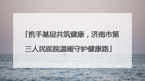携手基层共筑健康，济南市第三人民医院温暖守护健康路