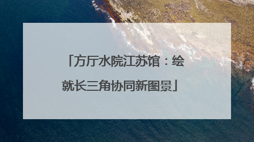 方厅水院江苏馆：绘就长三角协同新图景