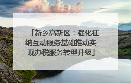 新乡高新区：强化征纳互动服务基础推动实现办税服务转型升级