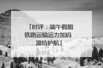 时评：端午假期铁路运输运力加码 温情护航