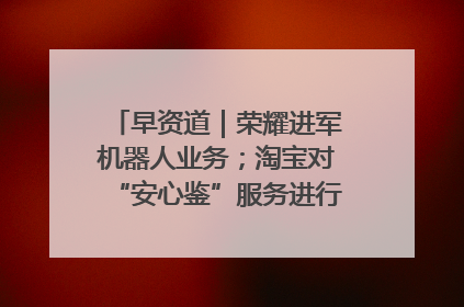 早资道｜荣耀进军机器人业务；淘宝对“安心鉴”服务进行逐步下线调整