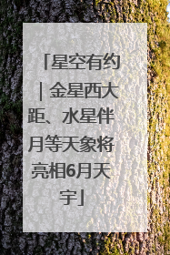 星空有约｜金星西大距、水星伴月等天象将亮相6月天宇