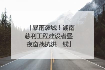 暴雨袭城！湖南慈利工程建设者昼夜奋战抗洪一线