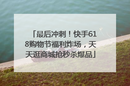 最后冲刺！快手618购物节福利炸场，天天逛商城抢秒杀爆品
