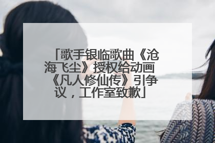 歌手银临歌曲《沧海飞尘》授权给动画《凡人修仙传》引争议，工作室致歉