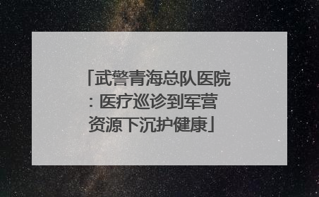 武警青海总队医院：医疗巡诊到军营  资源下沉护健康