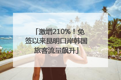 激增210%！免签以来昆明口岸韩国旅客流量飙升