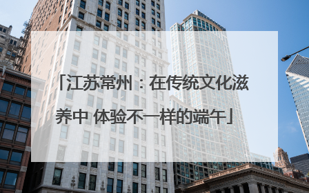 江苏常州：在传统文化滋养中 体验不一样的端午