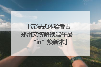 沉浸式体验考古 郑州文博解锁端午最“in”焕新术
