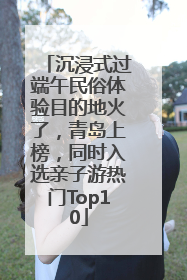 沉浸式过端午民俗体验目的地火了，青岛上榜，同时入选亲子游热门Top10