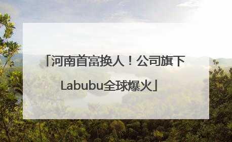 河南首富换人！公司旗下Labubu全球爆火