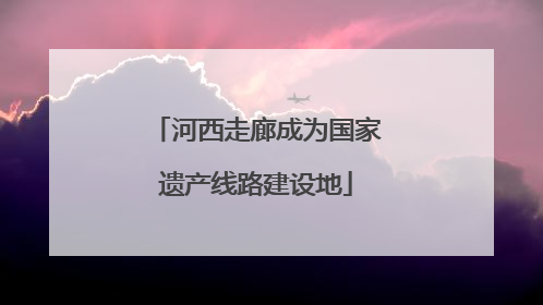河西走廊成为国家遗产线路建设地