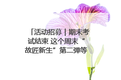 活动招募｜期末考试结束 这个周末“故匠新生”第二弹等着同学们来体验！