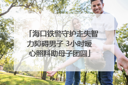 海口铁警守护走失智力障碍男子 3小时暖心照料助母子团圆