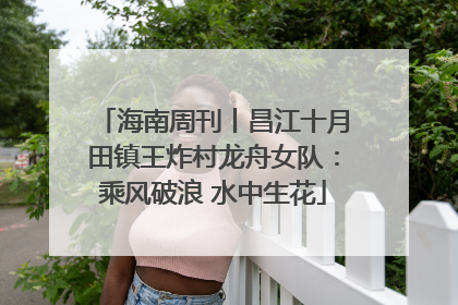 海南周刊丨昌江十月田镇王炸村龙舟女队：乘风破浪 水中生花