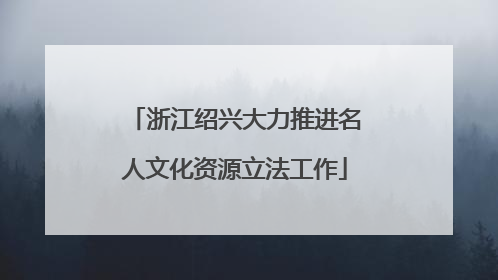 浙江绍兴大力推进名人文化资源立法工作