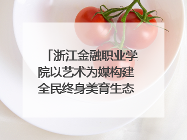 浙江金融职业学院以艺术为媒构建全民终身美育生态——校社联动共谱美育新篇章