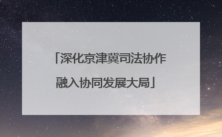 深化京津冀司法协作 融入协同发展大局