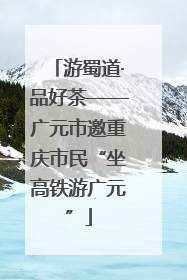 游蜀道·品好茶——广元市邀重庆市民“坐高铁游广元”