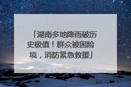 湖南多地降雨破历史极值！群众被困险境，消防紧急救援