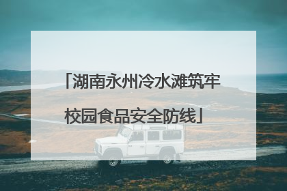 湖南永州冷水滩筑牢校园食品安全防线