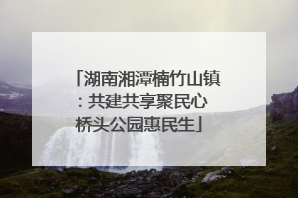 湖南湘潭楠竹山镇：共建共享聚民心 桥头公园惠民生
