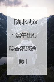 湖北武汉：端午出行粽香浓旅途暖