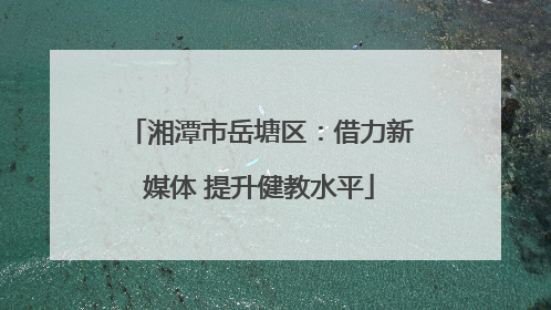 湘潭市岳塘区：借力新媒体 提升健教水平
