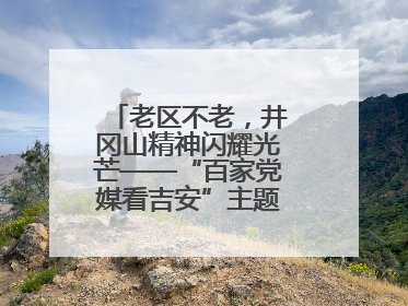老区不老，井冈山精神闪耀光芒——“百家党媒看吉安”主题采访活动侧记