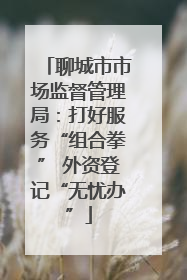 聊城市市场监督管理局：打好服务“组合拳” 外资登记“无忧办”
