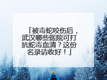 被毒蛇咬伤后，武汉哪些医院可打抗蛇毒血清？这份名录请收好！