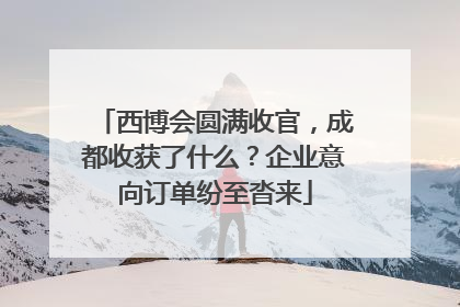 西博会圆满收官，成都收获了什么？企业意向订单纷至沓来