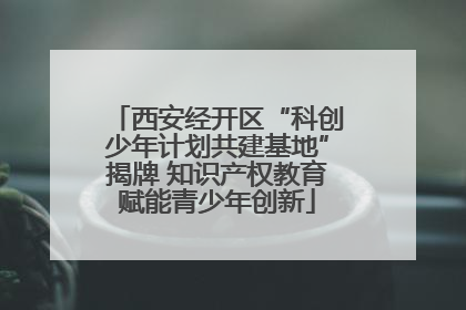 西安经开区“科创少年计划共建基地”揭牌 知识产权教育赋能青少年创新