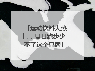 运动饮料大热门，夏日跑步少不了这个品牌