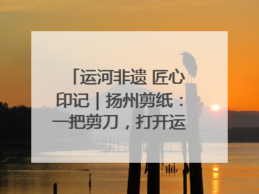 运河非遗 匠心印记｜扬州剪纸：一把剪刀，打开运河千年风韵
