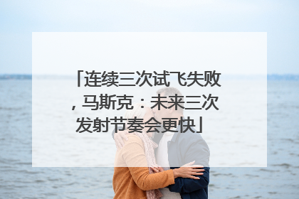 连续三次试飞失败，马斯克：未来三次发射节奏会更快