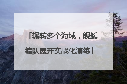 辗转多个海域，舰艇编队展开实战化演练