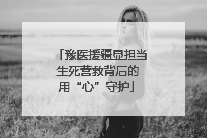 豫医援疆显担当 生死营救背后的用“心”守护