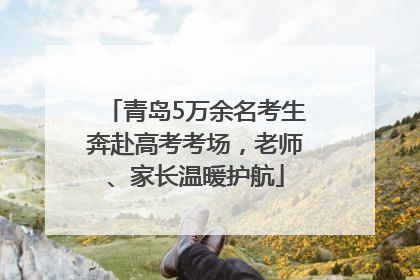 青岛5万余名考生奔赴高考考场，老师、家长温暖护航
