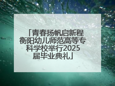 青春扬帆启新程 衡阳幼儿师范高等专科学校举行2025届毕业典礼