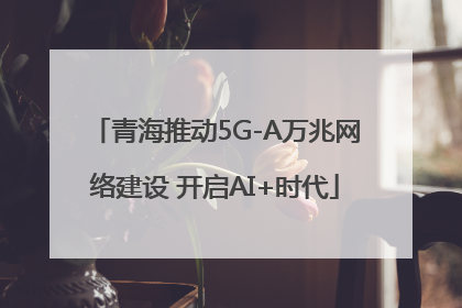 青海推动5G-A万兆网络建设 开启AI+时代