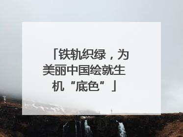 铁轨织绿，为美丽中国绘就生机“底色”