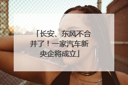 长安、东风不合并了！一家汽车新央企将成立