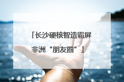长沙硬核智造霸屏非洲“朋友圈”