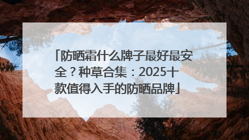 防晒霜什么牌子最好最安全？种草合集：2025十款值得入手的防晒品牌