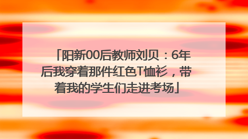 阳新00后教师刘贝：6年后我穿着那件红色T恤衫，带着我的学生们走进考场