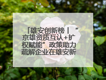 雄安创新榜丨“京雄资质互认+扩权赋能”政策助力疏解企业在雄安新区落地运营