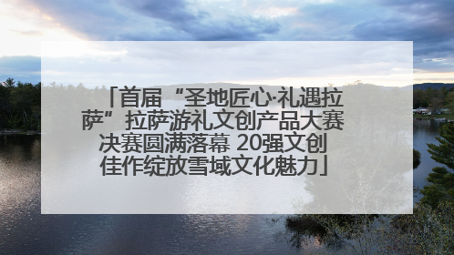 首届“圣地匠心·礼遇拉萨”拉萨游礼文创产品大赛决赛圆满落幕 20强文创佳作绽放雪域文化魅力